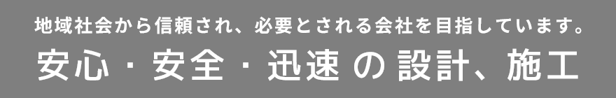 安心・安全・迅速 の設計、施工　地域社会から信頼され、必要とされる会社を目指しています。